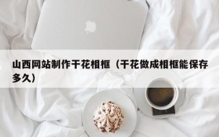 拉萨山西网站制作干花相框（干花做成相框能保存多久）